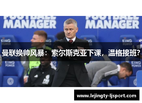 曼联换帅风暴：索尔斯克亚下课，温格接班？
